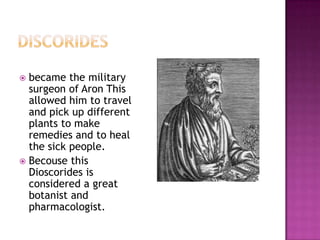  became the military
  surgeon of Aron This
  allowed him to travel
  and pick up different
  plants to make
  remedies and to heal
  the sick people.
 Becouse this
  Dioscorides is
  considered a great
  botanist and
  pharmacologist.
 