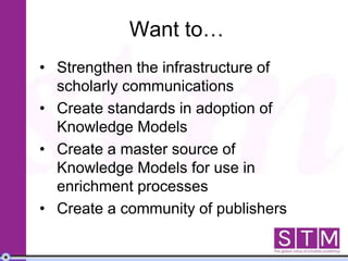 Want to…
• Strengthen the infrastructure of
scholarly communications
• Create standards in adoption of
Knowledge Models
• Create a master source of
Knowledge Models for use in
enrichment processes
• Create a community of publishers
 