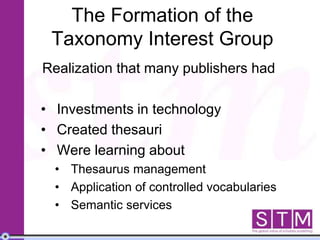 The Formation of the
Taxonomy Interest Group
Realization that many publishers had
• Investments in technology
• Created thesauri
• Were learning about
• Thesaurus management
• Application of controlled vocabularies
• Semantic services
 