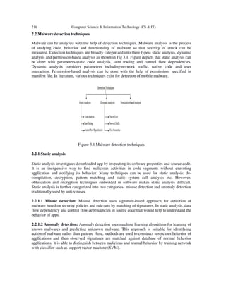 216 Computer Science & Information Technology (CS & IT)
2.2 Malware detection techniques
Malware can be analyzed with the help of detection techniques. Malware analysis is the process
of studying code, behavior and functionality of malware so that severity of attack can be
measured. Detection techniques are broadly categorized into three types- static analysis, dynamic
analysis and permission-based analysis as shown in Fig 3.1. Figure depicts that static analysis can
be done with parameters-static code analysis, taint tracing and control flow dependencies.
Dynamic analysis considers parameters including-network traffic, native code and user
interaction. Permission-based analysis can be done with the help of permissions specified in
manifest file. In literature, various techniques exist for detection of mobile malware.
Figure 3.1 Malware detection techniques
2.2.1 Static analysis
Static analysis investigates downloaded app by inspecting its software properties and source code.
It is an inexpensive way to find malicious activities in code segments without executing
application and notifying its behavior. Many techniques can be used for static analysis: de-
compilation, decryption, pattern matching and static system call analysis etc. However,
obfuscation and encryption techniques embedded in software makes static analysis difficult.
Static analysis is further categorized into two categories- misuse detection and anomaly detection
traditionally used by anti-viruses.
2.2.1.1 Misuse detection: Misuse detection uses signature-based approach for detection of
malware based on security policies and rule-sets by matching of signatures. In static analysis, data
flow dependency and control flow dependencies in source code that would help to understand the
behavior of apps.
2.2.1.2 Anomaly detection: Anomaly detection uses machine learning algorithms for learning of
known malwares and predicting unknown malware. This approach is suitable for identifying
action of malware rather than pattern. Here, methods are used to construct suspicious behavior of
applications and then observed signatures are matched against database of normal behavior
applications. It is able to distinguish between malicious and normal behavior by training network
with classifier such as support vector machine (SVM).
 