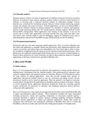 Computer Science & Information Technology (CS & IT) 217
2.2.2 Dynamic analysis
Dynamic analysis involves execution of application in isolated environment to track its execution
behavior. In contrast to static analysis, dynamic analysis enables to disclose natural behavior of
malware as executed code is analyzed, therefore immune to obfuscation attempts. Various
heuristics are considered for monitoring dynamic behavior which includes-monitoring network
activity, file changes and system call traces. Android applications can run in an Android SDK, a
mobile device emulator running on desktop computer for emulation of software and hardware
features except generating phone calls. For testing purposes emulator supports Android Virtual
Device(AVD) configurations. When applications start running on the emulator, it can use all
services like to invoke other applications, accessing network state, play audio and video, store
and retrieve data. Console output is used for debugging, logging of simulated events such as
generating phone calls and receiving SMS messages and kernel logs can also be obtained.
2.2.3 Permission-based analysis
Permissions play key role while analyzing android applications .They are listed in Manifest.xml
file while each application is installed. Install time permissions limits application behavior with
control over privacy and reduces bugs and vulnerabilities [2]. Users have right to allow or deny
the installation of applications but he cannot go for the selection of individual permissions. These
permissions are required in android applications because the use of resources in android phones is
based on these permission set. Some researchers are able to detect malicious behavior of android
applications on the basis of permissions specified in Manifest.xml.
3. RELATED WORK
3.1 Static analysis
Kim et al. [11] proposed framework for detection and monitoring of energy greedy threats by
building power consumption from the collected samples. After generating power signatures, data
analyzer compares them with signatures present in a database. Batyuk et al.[18] proposed system
for static analysis of android applications . First, they provide in-depth static analysis of
applications and present readable reports to user for assessment and taking security relevant
decisions-to install or not to install an application. Then the method is developed to overcome
security threats introduced by the applications by disabling malicious features from them. Ontang
et al.[19] proposed Secure application Interaction Framework (Saint) by extending android
security architecture for protection of interfaces and enhancing interaction policies between
calling and callee applications.
Wei et al.[15] proposed a static feature-based approach and develop system named Droid Mat able
to detect and distinguish android malware . Their mechanism considers the static information
including permissions, intents and regarding components to characterize android malware ,
clustering algorithm is applied to enhance malware modeling capability .K-Nearest Neighbor
algorithm classify applications as benign and malicious applications. Finally their results are
compared with well known tool Androguard, published in Blackhat 2011 and it is found that
DroidMat is efficient as it takes only half time than Androguard to predict 1738 applications.
 