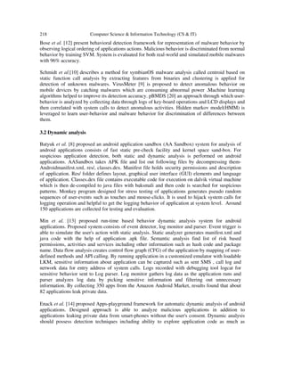 218 Computer Science & Information Technology (CS & IT)
Bose et al. [12] present behavioral detection framework for representation of malware behavior by
observing logical ordering of applications actions. Malicious behavior is discriminated from normal
behavior by training SVM. System is evaluated for both real-world and simulated mobile malwares
with 96% accuracy.
Schmidt et al.[10] describes a method for symbianOS malware analysis called centroid based on
static function call analysis by extracting features from binaries and clustering is applied for
detection of unknown malwares. VirusMeter [9] is proposed to detect anomalous behavior on
mobile devices by catching malwares which are consuming abnormal power .Machine learning
algorithms helped to improve its detection accuracy. pBMDS [20] an approach through which user-
behavior is analyzed by collecting data through logs of key-board operations and LCD displays and
then correlated with system calls to detect anomalous activities. Hidden markov model(HMM) is
leveraged to learn user-behavior and malware behavior for discrimination of differences between
them.
3.2 Dynamic analysis
Batyuk et al. [8] proposed an android application sandbox (AA Sandbox) system for analysis of
android applications consists of fast static pre-check facility and kernel space sand-box. For
suspicious application detection, both static and dynamic analysis is performed on android
applications. AASandbox takes APK file and list out following files by decompressing them-
Androidmanifest.xml, res/, classes.dex. Manifest file holds security permissions and description
of application. Res/ folder defines layout, graphical user interface (GUI) elements and language
of application. Classes.dex file contains executable code for execution on dalvik virtual machine
which is then de-compiled to java files with baksmali and then code is searched for suspicious
patterns. Monkey program designed for stress testing of applications generates pseudo random
sequences of user-events such as touches and mouse-clicks. It is used to hijack system calls for
logging operation and helpful to get the logging behavior of application at system level. Around
150 applications are collected for testing and evaluation.
Min et al. [13] proposed run-time based behavior dynamic analysis system for android
applications. Proposed system consists of event detector, log monitor and parser. Event trigger is
able to simulate the user's action with static analysis. Static analyzer generates manifest.xml and
java code with the help of application .apk file. Semantic analysis find list of risk based
permissions, activities and services including other information such as hash code and package
name. Data flow analysis creates control flow graph (CFG) of the application by mapping of user-
defined methods and API calling. By running application in a customized emulator with loadable
LKM, sensitive information about application can be captured such as sent SMS , call log and
network data for entry address of system calls. Logs recorded with debugging tool logcat for
sensitive behavior sent to Log parser. Log monitor gathers log data as the application runs and
parser analyzes log data by picking sensitive information and filtering out unnecessary
information. By collecting 350 apps from the Amazon Android Market, results found that about
82 applications leak private data.
Enack et al. [14] proposed Apps-playground framework for automatic dynamic analysis of android
applications. Designed approach is able to analyze malicious applications in addition to
applications leaking private data from smart-phones without the user's consent. Dynamic analysis
should possess detection techniques including ability to explore application code as much as
 