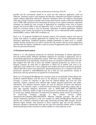 Computer Science & Information Technology (CS & IT) 219
possible and the environment should be as much real that malicious application could not
obfuscate. Automatic analysis code integrates the detection, exploration and disguise techniques to
explore android applications effectively. Detection techniques detect the malicious functionality
while app is being executed .It includes taint tracing which monitor sensitive APIs with TaintDroid
such as SMS APIs and kernel level monitoring for tracing of root exploits.Automatic exploration
techniques are helpful for code coverage of applications by simulating events such as location
changes and received SMS so that all application code is covered. Fuzzy testing and intelligent
black box execution testing is used for automatic exploration of android applications. Disguise
techniques create realistic environment by providing data such as International mobile equipment
identity(IMEI), contacts, SMS, GPS coordinates etc.
Enck et al. [7] proposed TaintDroid for dynamic analysis. First dynamic analysis tool used for
system wide analysis of android applications by tracking flow of sensitive information through
third-party applications. TaintDroid integrates multiple granularities at object level i.e, variable,
method, message and file level. It is able to monitor how the sensitive data are used by applications
and then taints are labeled. TaintDroid is tested on around 30 applications and it is found that 15 of
them uses personal information.
3.3 Permission-based analysis
Johnson et. al. [16] proposed architecture for automatic downloading of android applications
from the android market. Different algorithms employed for searching of applications such as
downloading applications by application category. With static analysis, required permissions can
be obtained based on its functionality. Permission names are searched in android source code and
then mapped with API calls to know that whether requested permissions are correct or not.
Program examines all smali files of application to obtain list of method calls used in an
application. Each method call is then compared with method call listed in permission protected
android API calls to know exact permissions. Restricted permission set is compared with all the
permissions specified in AndroidManifest.xml file to find out extra permissions, lacking of
permissions and exact permission set required for its functionality.
Zhou et al. [17] proposed DroidRanger for systematic study on overall health of both official and
unofficial Android Markets with the focus on the detection of malicious apps. DroidRanger
leverages a crawler for collection of apps from the Android Market and saved into local
repository. Features extracted from collected apps include requested permissions and author
information. Two different detection engines are used for detection of known and unknown
malwares. First detection engine is permission-based behavioral foot-printing scheme able to
distil apps requiring dangerous permissions such as SEND_SMS and RECEIVE_SMS
permissions. Therefore, number of apps to be processed for second detection engine is reduced.
In second step, multiple dimensions for behavioral foot-printing scheme chosen for listening of
all system-wide broadcast messages if they contains receiver named
android.provider.Telephony.SMS_RECEIVED. Obtained callgraph associates API calls to
specific components specified in a rule. For example- by calling abortBroadCast function with
specific rule, a method is obtained to detect apps monitoring incoming SMS messages. Second
detection engine includes some heuristics to detect suspicious apps and zero-day malwares.
Heuristics attempts to dynamically fetch and run code from untrusted websites which is further
monitored during run-time execution to confirm whether it is truly malicious or not.
 