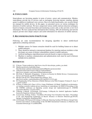 220 Computer Science & Information Technology (CS & IT)
4. CONCLUSION
Smart-phones are becoming popular in terms of power, sensor and communication. Modern,
smart-phones provide lots of services such as messaging, browsing internet, emailing, playing
games in addition to traditional voice services. Due to its multi-functionality, new security threats
are emerged for mobile devices. In this paper, we presented survey on various techniques for
detection of mobile malware. We have categorized various mobile malware detection techniques
based on features extracted from them and monitoring system calls as they provide us low level
information. We have analyzed that information-flow tracking, API call monitoring and network
analysis provide more deeper analysis and useful information for detection of mobile malware.
5. RECOMMENDATIONS FOR FUTURE
Following are some recommendations for designing algorithm to detect mobile-based
applications containing malwares.
1. Multiple sources for feature extraction should be used for building feature-set to detect
mobile malwares.
2. There should be national or international database for reporting malware incidents so that
developers are aware of distinct vulnerabilities related to mobile malwares.
3. Artificial intelligence algorithms(neural network-based) to improve detection ratio.
4. Machine to machine communication and authentications tools must be used in between
multiple device platforms
REFERENCES
[1] F-Secure. Trojan:symbos/yxe, http://www.virus.fi/v-descs/trojan_symbos_yxe.shtml.
[2] Manifest.permission,Androiddeveloper,
http://developer.android.com/reference/android/Manifest.permission.html
[3] Android.Counterclank Found in Official Android Market,
http://www.symantec.com/connect/fr/blogs/androidcounter
[4] M.L.Polla ,F. Martinelli, D.Sgandurra: A Survey on Security for Mobile Devices: Communications
Surveys and Tutorials, pp.446-471.IEEE(2013)
[5] McAfee Labs Q3 2011 Threats Report Press Release, 2011,
http://www.mcafee. com/us/about/news/2011/q4/20111121-01.aspx
[6] M. Chandramoha, H.Tan: Detection of Mobile Malware in the Wild.:Computer (Volume:45 , Issue: 9
) ,pp.65-71(2012)
[7] W.Enck, P. Gilbert, B.G. Chun, L.P.Cox, J.Jung, P.McDaniel, A.P.Sheth: TaintDroid: an information-
ow tracking systemfor realtime privacy monitoring on smart-phones.:In OSDI'10 Proceedings of the
9th USENIX conference on Operating systems design and implementation,pp.1-6 ,USENIX
Association Berkeley, CA,USA (2010 )
[8] T.Blasing, L.Batyuk, A.D.Schimdt, S.H.Camtepe, S.Albayrak,:An Android Application Sandbox
System for Suspicious Software Detection.
[9] L.Liu,G.Yan, X.Zhang, S.Chen,: VirusMeter: Preventing Your Cell phone from Spies.: Proceedings
of the 12th International Symposium on Recent Advances in Intrusion Detection.,pp.244-264,
Springer-Verlag,Berlin, Heidelberg(2009).
[10] A.D.Schmidt, J.H.Clausen,S.H.Camtepe, S.Albayrak: Detecting Symbian OS Malware through Static
Function Call Analysis: In Proceedings of the 4th IEEE International Conference on Malicious and
Unwanted Software,pp.15-22.IEEE(2009).
 