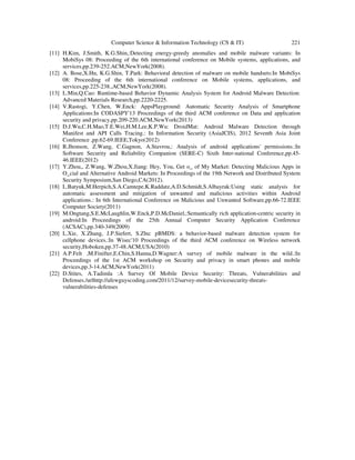 Computer Science & Information Technology (CS & IT) 221
[11] H.Kim, J.Smith, K.G.Shin,:Detecting energy-greedy anomalies and mobile malware variants: In
MobiSys 08: Proceeding of the 6th international conference on Mobile systems, applications, and
services,pp.239-252.ACM,NewYork(2008).
[12] A. Bose,X.Hu, K.G.Shin, T.Park: Behavioral detection of malware on mobile handsets:In MobiSys
08: Proceeding of the 6th international conference on Mobile systems, applications, and
services,pp.225-238.,ACM,NewYork(2008).
[13] L.Min,Q.Cao: Runtime-based Behavior Dynamic Analysis System for Android Malware Detection:
Advanced Materials Research,pp.2220-2225.
[14] V.Rastogi, Y.Chen, W.Enck: AppsPlayground: Automatic Security Analysis of Smartphone
Applications:In CODASPY'13 Proceedings of the third ACM conference on Data and application
security and privacy,pp.209-220.ACM,NewYork(2013)
[15] D.J.Wu,C.H.Mao,T.E.Wei,H.M.Lee,K.P.Wu: DroidMat: Android Malware Detection through
Manifest and API Calls Tracing.: In Information Security (AsiaJCIS), 2012 Seventh Asia Joint
Conference ,pp.62-69.IEEE,Tokyo(2012)
[16] R.Jhonson, Z.Wang, C.Gagnon, A.Stavrou,: Analysis of android applications' permissions.:In
Software Security and Reliability Companion (SERE-C) Sixth Inter-national Conference,pp.45-
46.IEEE(2012)
[17] Y.Zhou,, Z.Wang, W.Zhou,X.Jiang: Hey, You, Get o_ of My Market: Detecting Malicious Apps in
O_cial and Alternative Android Markets: In Proceedings of the 19th Network and Distributed System
Security Symposium,San Diego,CA(2012).
[18] L.Batyuk,M.Herpich,S.A.Camtepe,K.Raddatz,A.D.Schmidt,S.Albayrak:Using static analysis for
automatic assessment and mitigation of unwanted and malicious activities within Android
applications.: In 6th International Conference on Malicious and Unwanted Software,pp.66-72.IEEE
Computer Society(2011)
[19] M.Ongtang,S.E.McLaughlin,W.Enck,P.D.McDaniel,:Semantically rich application-centric security in
android:In Proceedings of the 25th Annual Computer Security Application Conference
(ACSAC),pp.340-349(2009)
[20] L.Xie, X.Zhang, J.P.Siefert, S.Zhu: pBMDS: a behavior-based malware detection system for
cellphone devices.:In Wisec'10 Proceedings of the third ACM conference on Wireless network
security,Hoboken,pp.37-48.ACM,USA(2010)
[21] A.P.Felt ,M.Finifter,E.Chin,S.Hanna,D.Wagner:A survey of mobile malware in the wild.:In
Proceedings of the 1st ACM workshop on Security and privacy in smart phones and mobile
devices,pp.3-14.ACM,NewYork(2011)
[22] D.Stites, A.Tadimla :A Survey Of Mobile Device Security: Threats, Vulnerabilities and
Defenses./urlhttp://afewguyscoding.com/2011/12/survey-mobile-devicesecurity-threats-
vulnerabilities-defenses
 