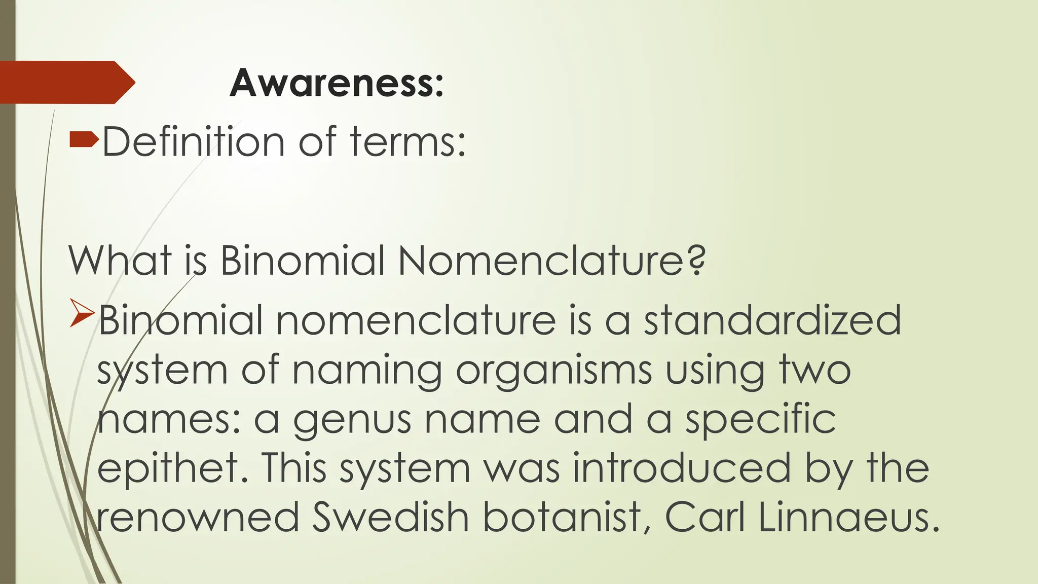 Awareness:
Definition of terms:
What is Binomial Nomenclature?
Binomial nomenclature is a standardized
system of naming organisms using two
names: a genus name and a specific
epithet. This system was introduced by the
renowned Swedish botanist, Carl Linnaeus.
 