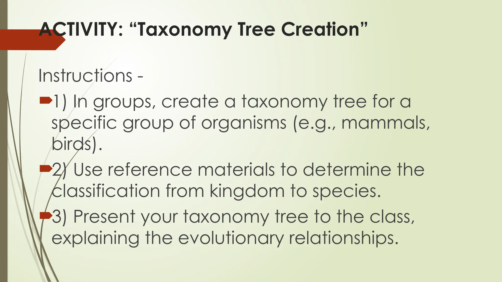 ACTIVITY: “Taxonomy Tree Creation”
Instructions -
1) In groups, create a taxonomy tree for a
specific group of organisms (e.g., mammals,
birds).
2) Use reference materials to determine the
classification from kingdom to species.
3) Present your taxonomy tree to the class,
explaining the evolutionary relationships.
 