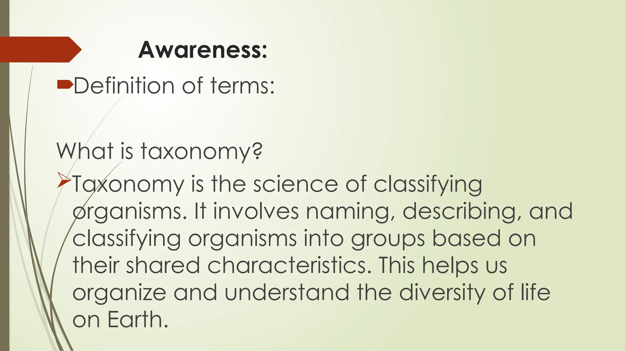 Awareness:
Definition of terms:
What is taxonomy?
Taxonomy is the science of classifying
organisms. It involves naming, describing, and
classifying organisms into groups based on
their shared characteristics. This helps us
organize and understand the diversity of life
on Earth.
 