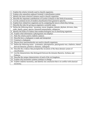 1. Explain the criteria Aristotle used to classify organisms.
2. Explain why naturalists replaced Aristotle’s classification system.
3. Identify the main criterion Linnaeus used to classify organisms.
4. Describe the important contributions of Carolus Linnaeus to the field of taxonomy.
5. List the common levels of modern classification from general to specific.
6. Explain how related two organisms are by comparing the taxa to which they belong
7. Describe the rules for giving an organism a scientific name.
8. Define the following terms: taxonomy, taxon, kingdom, domain, phylum, division, class,
order, family, genus, species, binomial nomenclature, subspecies
9. Identify the kinds of evidence that modern biologists use in classifying organisms
10. Explain what information a phylogenetic tree displays
11. State the criteria used in cladistic analysis
12. Describe how a cladogram is made and interpreted.
13. Construct a cladogram.
14. Discuss how macromolecules are used to classify organisms.
15. Define the following terms: systematics, phylogenetics, phylogenetic tree, cladistics, shared
derived character, primitive character, cladogram
16. Describe the evidence that prompted the invention of the three-domain system of
classification.
17. List the characteristics that distinguish between the domains Bacteria, Archaea, and
Eukarya.
18. Describe the unique characteristics of each of the six kingdoms.
19. Explain why taxonomic systems continue to change.
20. Explain cladistic taxonomy, and identify one conclusion that is in conflict with classical
taxonomy.
 