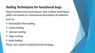 Testing Techniques for functional bugs
Most functional test techniques- that is those techniques
which are based on a behavioral description of software.
such as
 transaction flow testing
 syntax testing
 domain testing
 logic testing
 state testing
These are useful in testing functional bugs.
 