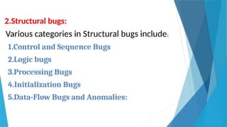 2.Structural bugs:
Various categories in Structural bugs include:
1.Control and Sequence Bugs
2.Logic bugs
3.Processing Bugs
4.Initialization Bugs
5.Data-Flow Bugs and Anomalies:
 
