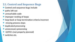 2.1. Control and Sequence Bugs
 Control and sequence bugs include
 paths left out
 unreachable code
 improper nesting of loops
 loop-back or loop termination criteria incorrect
 missing process steps
 duplicated processing
 unnecessary processing
 GOTO's (not properly planned)
 switches etc.
 