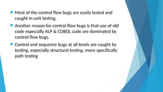 Most of the control flow bugs are easily tested and
caught in unit testing.
 Another reason for control flow bugs is that use of old
code especially ALP & COBOL code are dominated by
control flow bugs.
 Control and sequence bugs at all levels are caught by
testing, especially structural testing, more specifically
path testing
 