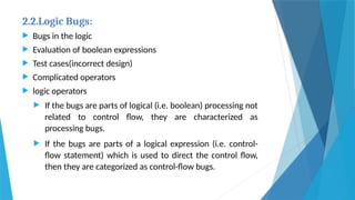 2.2.Logic Bugs:
 Bugs in the logic
 Evaluation of boolean expressions
 Test cases(incorrect design)
 Complicated operators
 logic operators
 If the bugs are parts of logical (i.e. boolean) processing not
related to control flow, they are characterized as
processing bugs.
 If the bugs are parts of a logical expression (i.e. control-
flow statement) which is used to direct the control flow,
then they are categorized as control-flow bugs.
 