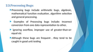 2.3.Processing Bugs:
Processing bugs include arithmetic bugs, algebraic,
mathematical function evaluation, algorithm selection
and general processing.
 Examples of Processing bugs include: Incorrect
conversion from one data representation to other,
 ignoring overflow, improper use of greater-than-or-
equal etc
Although these bugs are frequent , they tend to be
caught in good unit testing
 