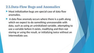 2.5.Data-Flow Bugs and Anomalies
 Most initialization bugs are special case of data flow
anomalies.
 A data flow anomaly occurs where there is a path along
which we expect to do something unreasonable with
data, such as using an uninitialized variable, attempting to
use a variable before it exists, modifying and then not
storing or using the result, or initializing twice without an
intermediate use.
 