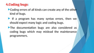 4.Coding bugs:
Coding errors of all kinds can create any of the other
kind of bugs.
 If a program has many syntax errors, then we
should expect many logic and coding bugs.
The documentation bugs are also considered as
coding bugs which may mislead the maintenance
programmers.
 