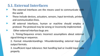 5.1. External Interfaces:
 The external interfaces are the means used to communicate with
the world.
 These include devices, actuators, sensors, input terminals, printers,
and communication lines.
 All external interfaces, human or machine should employ a
protocol. The protocol may be wrong or incorrectly implemented.
 Other external interface bugs are:
1. Timing/Sequence errors: Incorrect assumptions about external
signal timing or sequence.
2. Format misunderstandings: Misunderstanding external input or
output formats.
3. Insufficient input tolerance: Not handling bad or invalid input data
properly.
 