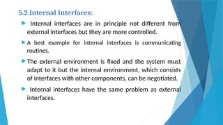 5.2.Internal Interfaces:
 Internal interfaces are in principle not different from
external interfaces but they are more controlled.
 A best example for internal interfaces is communicating
routines.
 The external environment is fixed and the system must
adapt to it but the internal environment, which consists
of interfaces with other components, can be negotiated.
 Internal interfaces have the same problem as external
interfaces.
 