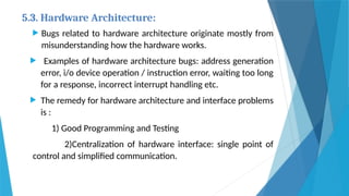 5.3. Hardware Architecture:
 Bugs related to hardware architecture originate mostly from
misunderstanding how the hardware works.
 Examples of hardware architecture bugs: address generation
error, i/o device operation / instruction error, waiting too long
for a response, incorrect interrupt handling etc.
 The remedy for hardware architecture and interface problems
is :
1) Good Programming and Testing
2)Centralization of hardware interface: single point of
control and simplified communication.
 