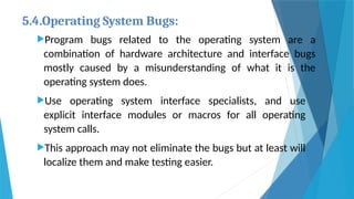5.4.Operating System Bugs:
Program bugs related to the operating system are a
combination of hardware architecture and interface bugs
mostly caused by a misunderstanding of what it is the
operating system does.
Use operating system interface specialists, and use
explicit interface modules or macros for all operating
system calls.
This approach may not eliminate the bugs but at least will
localize them and make testing easier.
 