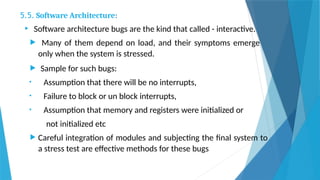 5.5. Software Architecture:
 Software architecture bugs are the kind that called - interactive.
 Many of them depend on load, and their symptoms emerge
only when the system is stressed.
 Sample for such bugs:
• Assumption that there will be no interrupts,
• Failure to block or un block interrupts,
• Assumption that memory and registers were initialized or
not initialized etc
 Careful integration of modules and subjecting the final system to
a stress test are effective methods for these bugs
 