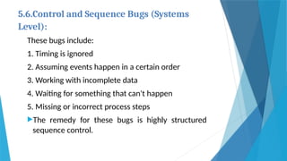 5.6.Control and Sequence Bugs (Systems
Level):
These bugs include:
1. Timing is ignored
2. Assuming events happen in a certain order
3. Working with incomplete data
4. Waiting for something that can't happen
5. Missing or incorrect process steps
The remedy for these bugs is highly structured
sequence control.
 