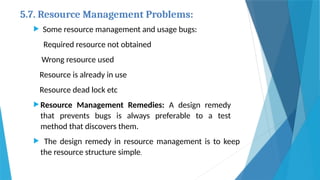5.7. Resource Management Problems:
 Some resource management and usage bugs:
Required resource not obtained
Wrong resource used
Resource is already in use
Resource dead lock etc
 Resource Management Remedies: A design remedy
that prevents bugs is always preferable to a test
method that discovers them.
 The design remedy in resource management is to keep
the resource structure simple.
 