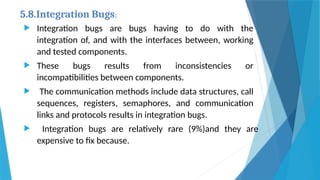 5.8.Integration Bugs:
 Integration bugs are bugs having to do with the
integration of, and with the interfaces between, working
and tested components.
 These bugs results from inconsistencies or
incompatibilities between components.
 The communication methods include data structures, call
sequences, registers, semaphores, and communication
links and protocols results in integration bugs.
 Integration bugs are relatively rare (9%)and they are
expensive to fix because.
 
