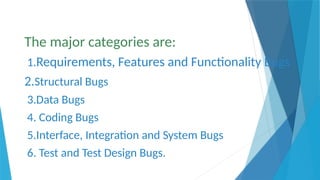 The major categories are:
1.Requirements, Features and Functionality Bugs
2.Structural Bugs
3.Data Bugs
4. Coding Bugs
5.Interface, Integration and System Bugs
6. Test and Test Design Bugs.
 