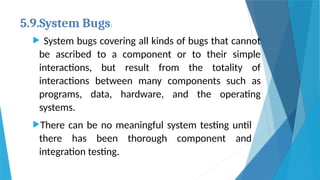 5.9.System Bugs:
 System bugs covering all kinds of bugs that cannot
be ascribed to a component or to their simple
interactions, but result from the totality of
interactions between many components such as
programs, data, hardware, and the operating
systems.
There can be no meaningful system testing until
there has been thorough component and
integration testing.
 