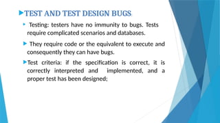 TEST AND TEST DESIGN BUGS:
 Testing: testers have no immunity to bugs. Tests
require complicated scenarios and databases.
 They require code or the equivalent to execute and
consequently they can have bugs.
Test criteria: if the specification is correct, it is
correctly interpreted and implemented, and a
proper test has been designed;
 