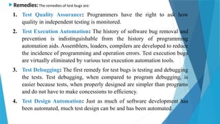  Remedies:The remedies of test bugs are:
1. Test Quality Assurance: Programmers have the right to ask how
quality in independent testing is monitored.
2. Test Execution Automation: The history of software bug removal and
prevention is indistinguishable from the history of programming
automation aids. Assemblers, loaders, compilers are developed to reduce
the incidence of programming and operation errors. Test execution bugs
are virtually eliminated by various test execution automation tools.
3. Test Debugging: The first remedy for test bugs is testing and debugging
the tests. Test debugging, when compared to program debugging, is
easier because tests, when properly designed are simpler than programs
and do not have to make concessions to efficiency.
4. Test Design Automation: Just as much of software development has
been automated, much test design can be and has been automated.
 