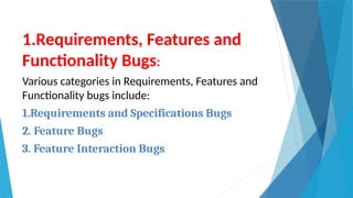 1.Requirements, Features and
Functionality Bugs:
Various categories in Requirements, Features and
Functionality bugs include:
1.Requirements and Specifications Bugs
2. Feature Bugs
3. Feature Interaction Bugs
 