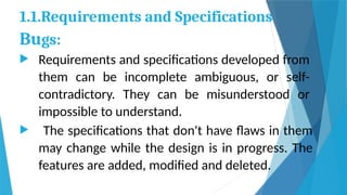 1.1.Requirements and Specifications
Bugs:
 Requirements and specifications developed from
them can be incomplete ambiguous, or self-
contradictory. They can be misunderstood or
impossible to understand.
 The specifications that don't have flaws in them
may change while the design is in progress. The
features are added, modified and deleted.
 