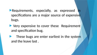 Requirements, especially, as expressed in
specifications are a major source of expensive
bugs.
 Very expensive to cover these Requirement
and specification bug.
 These bugs are enter earliest in the system
and the leave last .
 