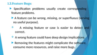 1.2.Feature Bugs:
 Specification problems usually create corresponding
feature problems.
 A feature can be wrong, missing, or superfluous (serving
no useful purpose).
 A missing feature or case is easier to detect and
correct.
 A wrong feature could have deep design implications.
 Removing the features might complicate the software,
consume more resources, and raise more bugs.
 