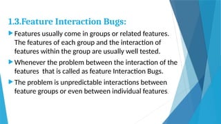 1.3.Feature Interaction Bugs:
 Features usually come in groups or related features.
The features of each group and the interaction of
features within the group are usually well tested.
 Whenever the problem between the interaction of the
features that is called as feature Interaction Bugs.
 The problem is unpredictable interactions between
feature groups or even between individual features.
 