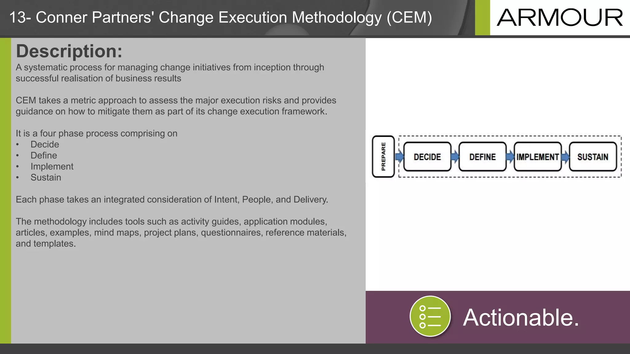 13- Conner Partners' Change Execution Methodology (CEM)
Description:
A systematic process for managing change initiatives from inception through
successful realisation of business results
CEM takes a metric approach to assess the major execution risks and provides
guidance on how to mitigate them as part of its change execution framework.
It is a four phase process comprising on
• Decide
• Define
• Implement
• Sustain
Each phase takes an integrated consideration of Intent, People, and Delivery.
The methodology includes tools such as activity guides, application modules,
articles, examples, mind maps, project plans, questionnaires, reference materials,
and templates.
Actionable.
 