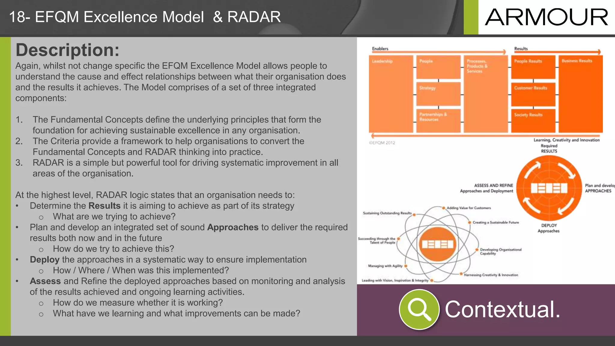 18- EFQM Excellence Model & RADAR
Description:
Again, whilst not change specific the EFQM Excellence Model allows people to
understand the cause and effect relationships between what their organisation does
and the results it achieves. The Model comprises of a set of three integrated
components:
1. The Fundamental Concepts define the underlying principles that form the
foundation for achieving sustainable excellence in any organisation.
2. The Criteria provide a framework to help organisations to convert the
Fundamental Concepts and RADAR thinking into practice.
3. RADAR is a simple but powerful tool for driving systematic improvement in all
areas of the organisation.
At the highest level, RADAR logic states that an organisation needs to:
• Determine the Results it is aiming to achieve as part of its strategy
o What are we trying to achieve?
• Plan and develop an integrated set of sound Approaches to deliver the required
results both now and in the future
o How do we try to achieve this?
• Deploy the approaches in a systematic way to ensure implementation
o How / Where / When was this implemented?
• Assess and Refine the deployed approaches based on monitoring and analysis
of the results achieved and ongoing learning activities.
o How do we measure whether it is working?
o What have we learning and what improvements can be made? Contextual.
 