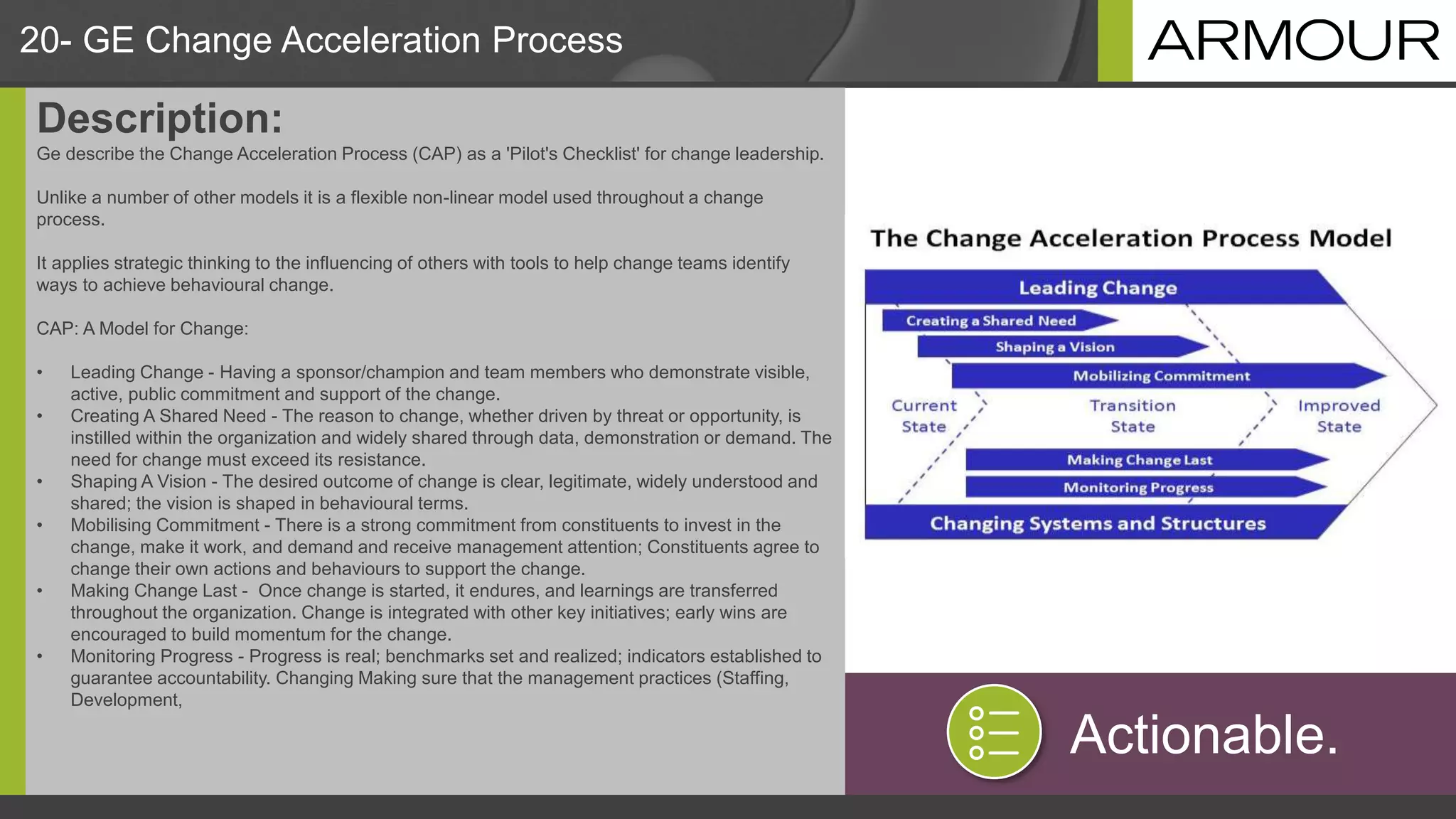20- GE Change Acceleration Process
Description:
Ge describe the Change Acceleration Process (CAP) as a 'Pilot's Checklist' for change leadership.
Unlike a number of other models it is a flexible non-linear model used throughout a change
process.
It applies strategic thinking to the influencing of others with tools to help change teams identify
ways to achieve behavioural change.
CAP: A Model for Change:
• Leading Change - Having a sponsor/champion and team members who demonstrate visible,
active, public commitment and support of the change.
• Creating A Shared Need - The reason to change, whether driven by threat or opportunity, is
instilled within the organization and widely shared through data, demonstration or demand. The
need for change must exceed its resistance.
• Shaping A Vision - The desired outcome of change is clear, legitimate, widely understood and
shared; the vision is shaped in behavioural terms.
• Mobilising Commitment - There is a strong commitment from constituents to invest in the
change, make it work, and demand and receive management attention; Constituents agree to
change their own actions and behaviours to support the change.
• Making Change Last - Once change is started, it endures, and learnings are transferred
throughout the organization. Change is integrated with other key initiatives; early wins are
encouraged to build momentum for the change.
• Monitoring Progress - Progress is real; benchmarks set and realized; indicators established to
guarantee accountability. Changing Making sure that the management practices (Staffing,
Development,
Actionable.
 
