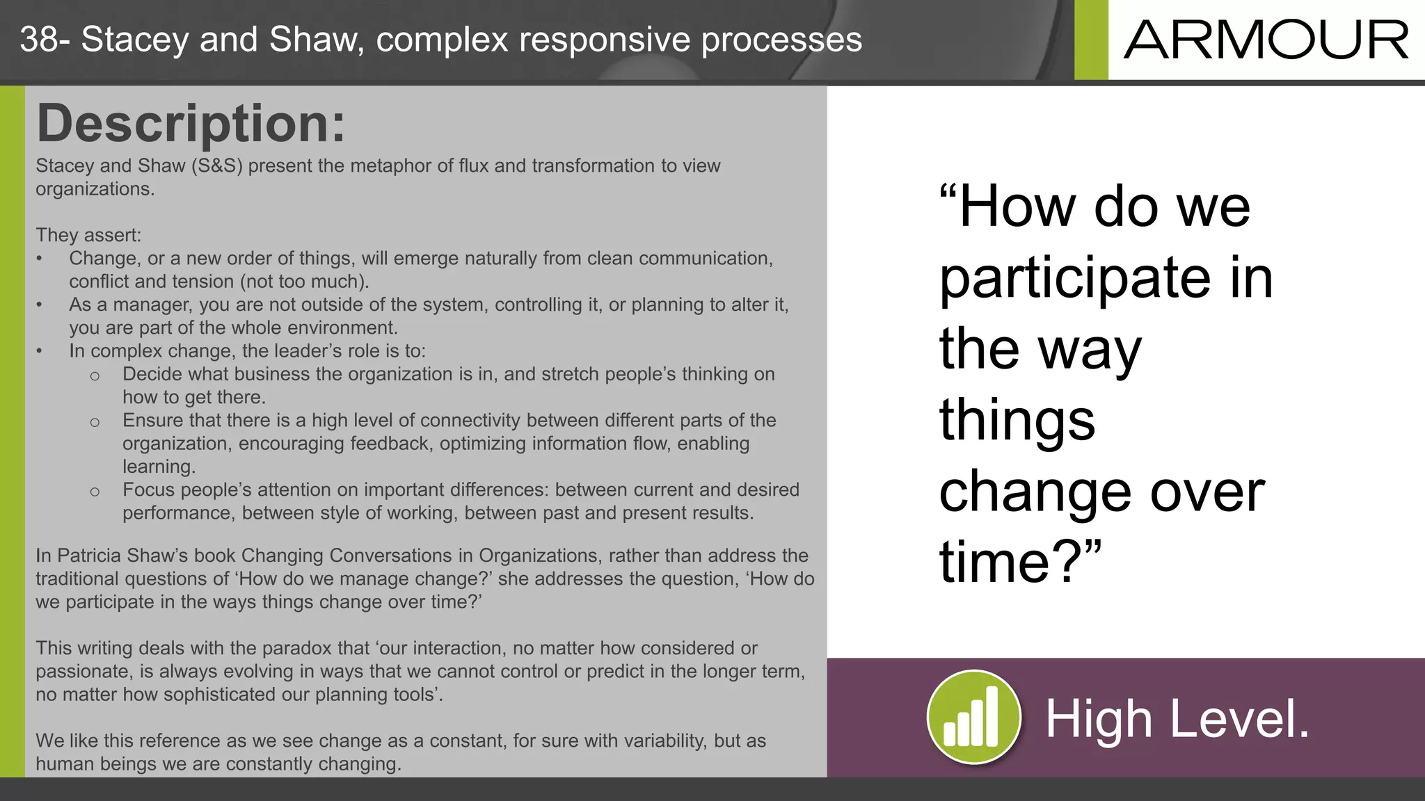 High Level.
38- Stacey and Shaw, complex responsive processes
Description:
Stacey and Shaw (S&S) present the metaphor of flux and transformation to view
organizations.
They assert:
• Change, or a new order of things, will emerge naturally from clean communication,
conflict and tension (not too much).
• As a manager, you are not outside of the system, controlling it, or planning to alter it,
you are part of the whole environment.
• In complex change, the leader’s role is to:
o Decide what business the organization is in, and stretch people’s thinking on
how to get there.
o Ensure that there is a high level of connectivity between different parts of the
organization, encouraging feedback, optimizing information flow, enabling
learning.
o Focus people’s attention on important differences: between current and desired
performance, between style of working, between past and present results.
In Patricia Shaw’s book Changing Conversations in Organizations, rather than address the
traditional questions of ‘How do we manage change?’ she addresses the question, ‘How do
we participate in the ways things change over time?’
This writing deals with the paradox that ‘our interaction, no matter how considered or
passionate, is always evolving in ways that we cannot control or predict in the longer term,
no matter how sophisticated our planning tools’.
We like this reference as we see change as a constant, for sure with variability, but as
human beings we are constantly changing.
“How do we
participate in
the way
things
change over
time?”
 
