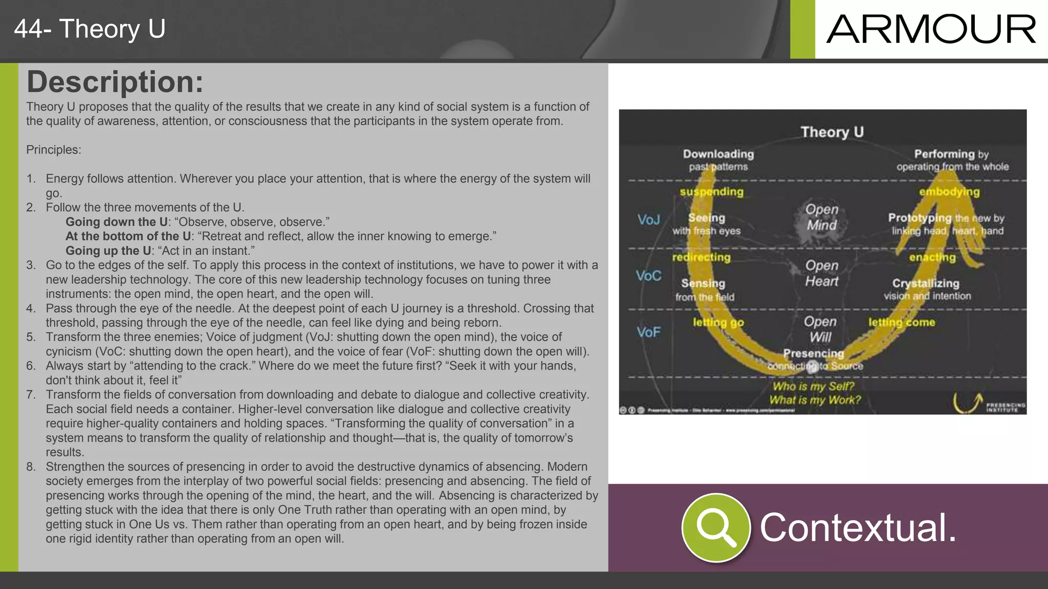 44- Theory U
Description:
Theory U proposes that the quality of the results that we create in any kind of social system is a function of
the quality of awareness, attention, or consciousness that the participants in the system operate from.
Principles:
1. Energy follows attention. Wherever you place your attention, that is where the energy of the system will
go.
2. Follow the three movements of the U.
Going down the U: “Observe, observe, observe.”
At the bottom of the U: “Retreat and reflect, allow the inner knowing to emerge.”
Going up the U: “Act in an instant.”
3. Go to the edges of the self. To apply this process in the context of institutions, we have to power it with a
new leadership technology. The core of this new leadership technology focuses on tuning three
instruments: the open mind, the open heart, and the open will.
4. Pass through the eye of the needle. At the deepest point of each U journey is a threshold. Crossing that
threshold, passing through the eye of the needle, can feel like dying and being reborn.
5. Transform the three enemies; Voice of judgment (VoJ: shutting down the open mind), the voice of
cynicism (VoC: shutting down the open heart), and the voice of fear (VoF: shutting down the open will).
6. Always start by “attending to the crack.” Where do we meet the future first? “Seek it with your hands,
don't think about it, feel it”
7. Transform the fields of conversation from downloading and debate to dialogue and collective creativity.
Each social field needs a container. Higher-level conversation like dialogue and collective creativity
require higher-quality containers and holding spaces. “Transforming the quality of conversation” in a
system means to transform the quality of relationship and thought—that is, the quality of tomorrow’s
results.
8. Strengthen the sources of presencing in order to avoid the destructive dynamics of absencing. Modern
society emerges from the interplay of two powerful social fields: presencing and absencing. The field of
presencing works through the opening of the mind, the heart, and the will. Absencing is characterized by
getting stuck with the idea that there is only One Truth rather than operating with an open mind, by
getting stuck in One Us vs. Them rather than operating from an open heart, and by being frozen inside
one rigid identity rather than operating from an open will. Contextual.
 