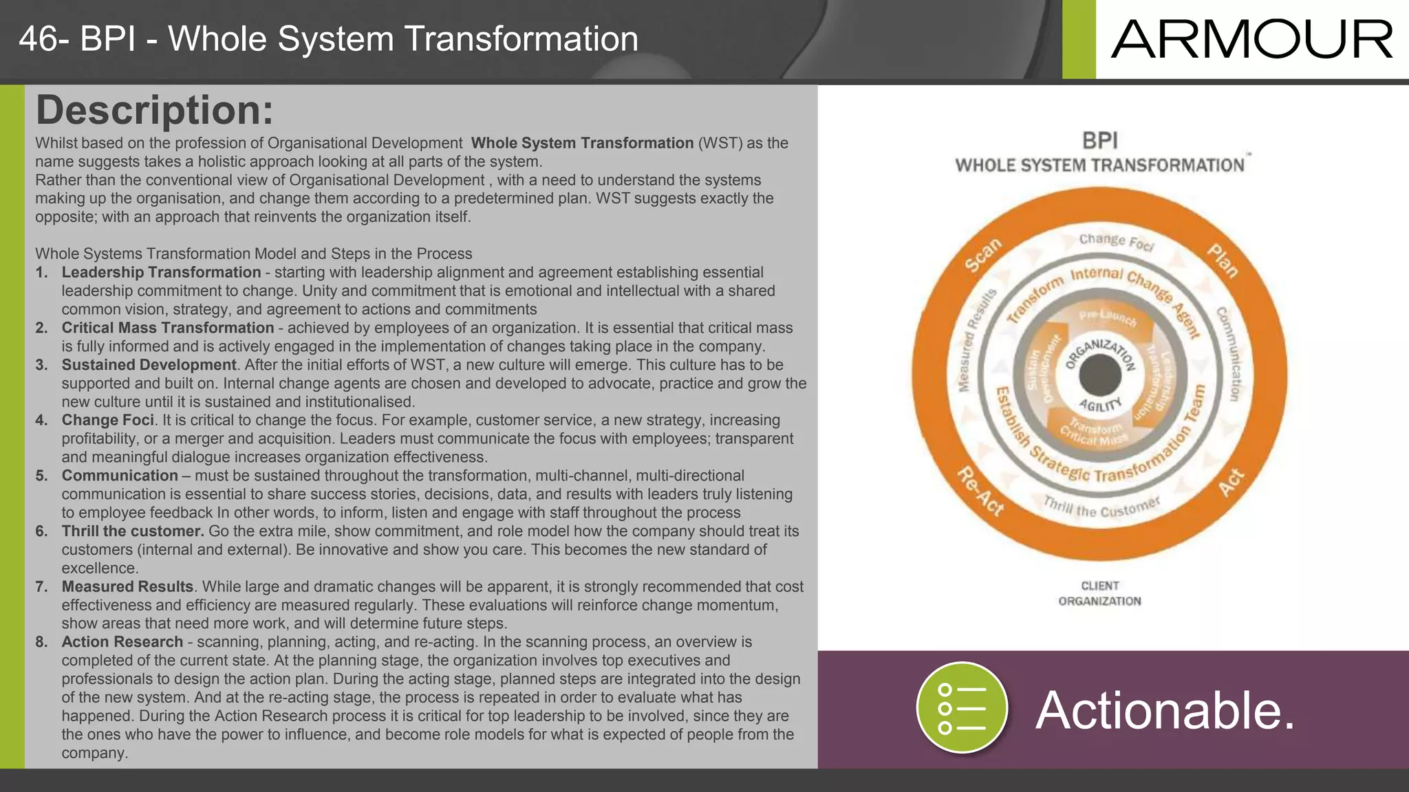 46- BPI - Whole System Transformation
Description:
Whilst based on the profession of Organisational Development Whole System Transformation (WST) as the
name suggests takes a holistic approach looking at all parts of the system.
Rather than the conventional view of Organisational Development , with a need to understand the systems
making up the organisation, and change them according to a predetermined plan. WST suggests exactly the
opposite; with an approach that reinvents the organization itself.
Whole Systems Transformation Model and Steps in the Process
1. Leadership Transformation - starting with leadership alignment and agreement establishing essential
leadership commitment to change. Unity and commitment that is emotional and intellectual with a shared
common vision, strategy, and agreement to actions and commitments
2. Critical Mass Transformation - achieved by employees of an organization. It is essential that critical mass
is fully informed and is actively engaged in the implementation of changes taking place in the company.
3. Sustained Development. After the initial efforts of WST, a new culture will emerge. This culture has to be
supported and built on. Internal change agents are chosen and developed to advocate, practice and grow the
new culture until it is sustained and institutionalised.
4. Change Foci. It is critical to change the focus. For example, customer service, a new strategy, increasing
profitability, or a merger and acquisition. Leaders must communicate the focus with employees; transparent
and meaningful dialogue increases organization effectiveness.
5. Communication – must be sustained throughout the transformation, multi-channel, multi-directional
communication is essential to share success stories, decisions, data, and results with leaders truly listening
to employee feedback In other words, to inform, listen and engage with staff throughout the process
6. Thrill the customer. Go the extra mile, show commitment, and role model how the company should treat its
customers (internal and external). Be innovative and show you care. This becomes the new standard of
excellence.
7. Measured Results. While large and dramatic changes will be apparent, it is strongly recommended that cost
effectiveness and efficiency are measured regularly. These evaluations will reinforce change momentum,
show areas that need more work, and will determine future steps.
8. Action Research - scanning, planning, acting, and re-acting. In the scanning process, an overview is
completed of the current state. At the planning stage, the organization involves top executives and
professionals to design the action plan. During the acting stage, planned steps are integrated into the design
of the new system. And at the re-acting stage, the process is repeated in order to evaluate what has
happened. During the Action Research process it is critical for top leadership to be involved, since they are
the ones who have the power to influence, and become role models for what is expected of people from the
company.
Actionable.
 