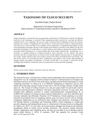 International Journal of Computer Science, Engineering and Applications (IJCSEA) Vol.3, No.5, October 2013

TAXONOMY OF CLOUD SECURITY
Sanchika Gupta, Padam Kumar
Department of Computer Engineering
Indian Institute of Technology Roorkee, Roorkee Uttarakhand-247667

ABSTRACT
Cloud computing is envisioned as the next generation architecture for IT Enterprises, and has proliferated
itself due to the advantages it provides.Cloud computing provides solutions for carrying out efficient,
scalable and low cost computing. The pay per usage concept of Cloud computing increases the resource
utilisation of a vendor’s computing power and resources; at the same time,it results in reduced hardware
costs forits users. It also provides access mobility, easier maintenance, scalabilityand operability in terms
of its management and usage. Because of the facilities and solutions it provides to the industry for the next
generation computing, it is vulnerable to a variety of known and unknown attacks from attackers.Hence,
securinga Cloud environment is a critical problem that needs urgent attention.This articlefocuses on a
taxonomy of possible attacks on a Cloud environment and a taxonomy of the defence .The attack
taxonomy describes existing threats on Cloud security, and the defence taxonomy gives a classification of
the various counter measures that can be taken to protect the Cloud environment from such attacks. The
aim of this article is to provideresearchers, academicians and industry with a better understanding of
existing attacks and defence mechanisms on Cloud security.This is to provide a clearvision of the
challenges that should be worked onto ensure next generation security forCloud computing.

KEYWORDS
Cloud, security, attack, defence, Taxonomy, Intrusion, Detection

1. INTRODUCTION
The Internet has been a driving force towards various technologies that haveemerged, and it has
changed the way the computing world is looked at (Gupta S. Communications in Computer and
Information Science et.al 2012). One of the latest, emerging internet-based technologies is Cloud
computing (Goscinski A.) (Buyya R. et al 2009).Itis undergoing an imperative success with
almost all the big names trying to make an entry into it. The list includes Amazon, Google, Rack
space etc. The concept of renting resources on a pay per usage model was previously used by
renowned telecommunication companies with heavy operational resources. In such cases, they
rentedout their additional resources to smaller telecommunication companies(Buyya R. et
al.2009).This technique of renting out spare resources helped them to earn more and utilise their
resources optimally and efficiently. Presently, for IT Enterprises, Cloud computing is an online
(network access-based) form of computing wherein users can access services such as Storage,
Computing, Applications etc.via well-known basic interfaces such asbrowser. According to the
US National Institute of Standards and Technology (NIST), Cloud computing is a model that
provides ubiquitous and demand-based access to a shared pool of resources that are configurable
(S. Gupta et al. 2013). As well, they can be provisioned, managed and released with minimum
management efforts or Cloud service provider interaction. The resources include Network,
Storage, Applications and Computing power and they are provided on an on-demand network
access model (Brown E. 2012). In summary, NIST has captured five essential Cloud
DOI : 10.5121/ijcsea.2013.3505

47

 