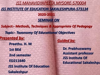 JSS MAHAVIDYAPEETA MYSORE-570004
Presented by:
Preethu. H. M
1st BEd
2nd semester
ED211640
JSS Institute Of Education
Sakaleshpur
JSS INSTITUTE OF EDUCATION SAKALESHPURA-573134
2020-2021
SEMINAR ON
Subject:- Methods, Techniques & Appropriate Of Pedagogy
Topic:- Taxonomy Of Educational Objectives
Guided by:
Dr. Prabhuswamy
Assistant professor
JSS Institute Of
Educational Sakaleshpu
 