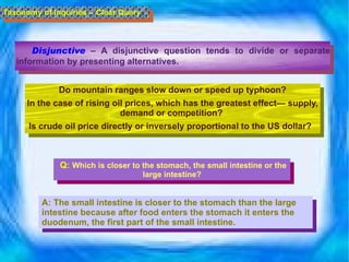Disjunctive  –  A disjunctive question tends to divide or separate information by presenting alternatives.     Do mountain ranges slow down or speed up typhoon? In the case of rising oil prices, which has the greatest effect— supply, demand or competition?  Is crude oil price directly or inversely proportional to the US dollar?    Taxonomy of Inquiries – Clear Query Q:  Which is closer to the stomach, the small intestine or the large intestine? A:  The small intestine is closer to the stomach than the large intestine because after food enters the stomach it enters the duodenum, the first part of the small intestine.  