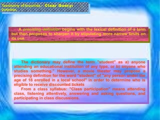 A  precising definition  begins with the lexical definition of a term but then proposes to sharpen it by stipulating more narrow limits on its use.  Taxonomy of Inquiries –  Clear Query:  Definition The dictionary may define the term "student" as a) anyone attending an educational institution of any type, or b) anyone who studies something." However, a movie theater may propose a precising definition for the word "student" of "any person under the age of 18 enrolled in a local school" in order to determine who is eligible to receive discounted tickets From a class syllabus: "Class participation" means attending class, listening attentively, answering and asking questions, and participating in class discussions. 