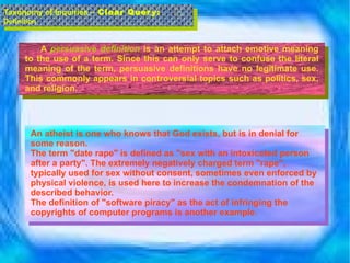 A  persuasive definition  is an attempt to attach emotive meaning to the use of a term. Since this can only serve to confuse the literal meaning of the term, persuasive definitions have no legitimate use. This commonly appears in controversial topics such as politics, sex, and religion.  Taxonomy of Inquiries –  Clear Query:  Definition An atheist is one who knows that God exists, but is in denial for some reason. The term "date rape" is defined as "sex with an intoxicated person after a party". The extremely negatively charged term "rape", typically used for sex without consent, sometimes even enforced by physical violence, is used here to increase the condemnation of the described behavior. The definition of "software piracy" as the act of infringing the copyrights of computer programs is another example. 