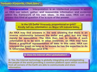 Interpretation   – Interpretation is an intellectual process in which an HKA can select, gather, and reassemble information and evidence within the framework of his own ideas.  In this case, HKA can only answer this kind of question if he is sure of the answer.  Taxonomy of Inquiries – Clear Query Is the US Dollar inversely proportional to gold? Kindly tell me information on Major US indices today. An HKA may find answers in the web showing that there is an inverse relationship between the dollar and gold, but this may merely be speculative. The HKA then has to decide if such information is to be sent. In other instances, an HKA may have found a graphical representation of data. In this case, HKA can interpret the graph as long as he knows he has the expertise to do it. Otherwise, HKA can send STB. Q:  Does the Internet affect globalization? A: Yes, the Internet technology is globally integrating and amalgamating the people of the world providing a common platform upon which countries from all corners of the Earth are able to communicate and share information. 